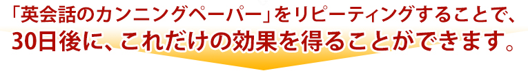 「英会話のカンニングペーパー」をリピーティングすることで、30日後に、これだけの効果を得ることができます。